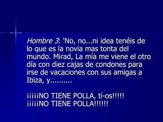 Hombre 3 : 'No, no...ni idea tenéis de lo que es la novia mas tonta del mundo. Mirad, La mía me viene el otro día con diez cajas de condones para irse de vacaciones con sus amigas a Ibiza, y..........  ¡¡¡¡¡NO TIENE POLLA, tí­os!!!!!  ¡¡¡¡¡NO TIENE POLLA!!!!!!  