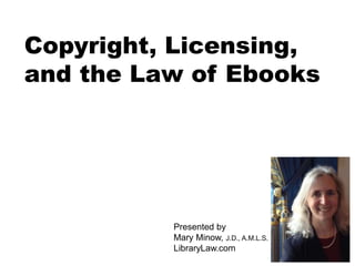 Copyright, Licensing, 
and the Law of Ebooks 
Presented by 
Mary Minow, J.D., A.M.L.S. 
LibraryLaw.com 
 