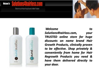 Welcome                        to
Solutions4hairloss.com,       your
TRUSTED online store for huge
discounts on name brand Hair
Growth Products, clinically proven
to be effective. Shop privately &
conveniently from home for Hair
Regrowth Products you need &
have them delivered directly to
your door.
 