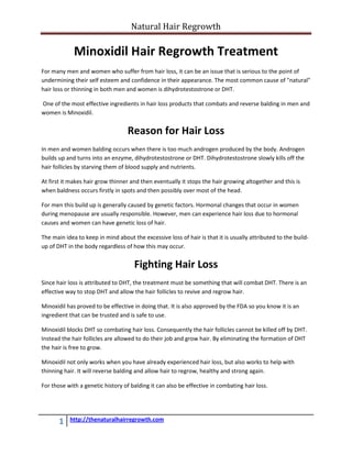 Natural Hair Regrowth

             Minoxidil Hair Regrowth Treatment
For many men and women who suffer from hair loss, it can be an issue that is serious to the point of
undermining their self esteem and confidence in their appearance. The most common cause of "natural"
hair loss or thinning in both men and women is dihydrotestostrone or DHT.

One of the most effective ingredients in hair loss products that combats and reverse balding in men and
women is Minoxidil.


                                   Reason for Hair Loss
In men and women balding occurs when there is too much androgen produced by the body. Androgen
builds up and turns into an enzyme, dihydrotestostrone or DHT. Dihydrotestostrone slowly kills off the
hair follicles by starving them of blood supply and nutrients.

At first it makes hair grow thinner and then eventually it stops the hair growing altogether and this is
when baldness occurs firstly in spots and then possibly over most of the head.

For men this build up is generally caused by genetic factors. Hormonal changes that occur in women
during menopause are usually responsible. However, men can experience hair loss due to hormonal
causes and women can have genetic loss of hair.

The main idea to keep in mind about the excessive loss of hair is that it is usually attributed to the build-
up of DHT in the body regardless of how this may occur.


                                     Fighting Hair Loss
Since hair loss is attributed to DHT, the treatment must be something that will combat DHT. There is an
effective way to stop DHT and allow the hair follicles to revive and regrow hair.

Minoxidil has proved to be effective in doing that. It is also approved by the FDA so you know it is an
ingredient that can be trusted and is safe to use.

Minoxidil blocks DHT so combating hair loss. Consequently the hair follicles cannot be killed off by DHT.
Instead the hair follicles are allowed to do their job and grow hair. By eliminating the formation of DHT
the hair is free to grow.

Minoxidil not only works when you have already experienced hair loss, but also works to help with
thinning hair. It will reverse balding and allow hair to regrow, healthy and strong again.

For those with a genetic history of balding it can also be effective in combating hair loss.




       1   http://thenaturalhairregrowth.com
 