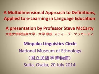 A Multidimensional Approach to Definitions,
Applied to e-Learning in Language Education
A presentation by Professor Steve McCarty
大阪女学院短期大学・大学 教授 スティーブ・マッカーティ
Minpaku Linguistics Circle
National Museum of Ethnology
（国立民族学博物館）
Suita, Osaka, 20 July 2014
 
