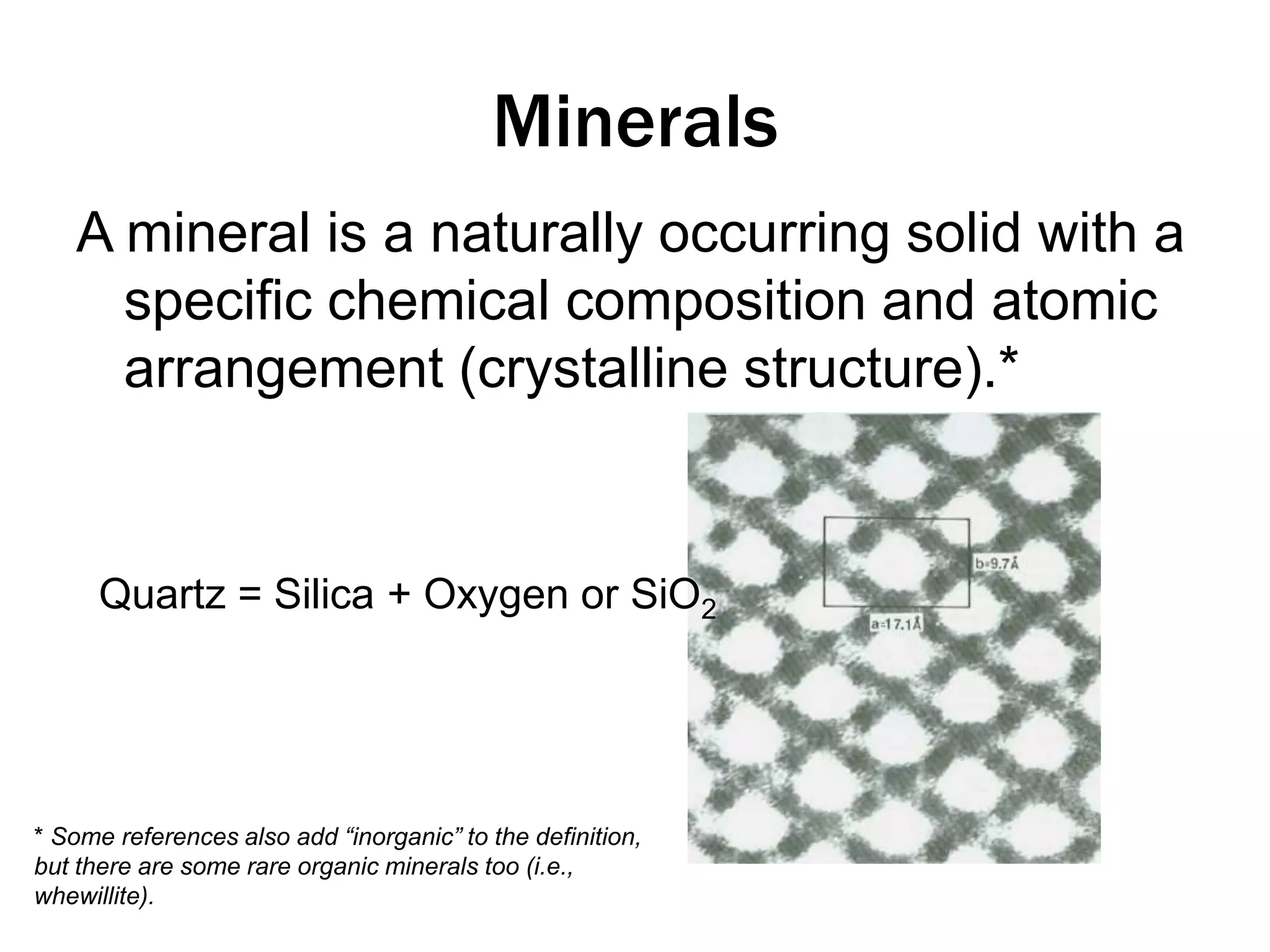 MineralsA mineral is a naturally occurring solid with a specific chemical composition and atomic arrangement (crystalline structure).*Quartz = Silica + Oxygen or SiO2* Some references also add “inorganic” to the definition, but there are some rare organic minerals too (i.e., whewillite).