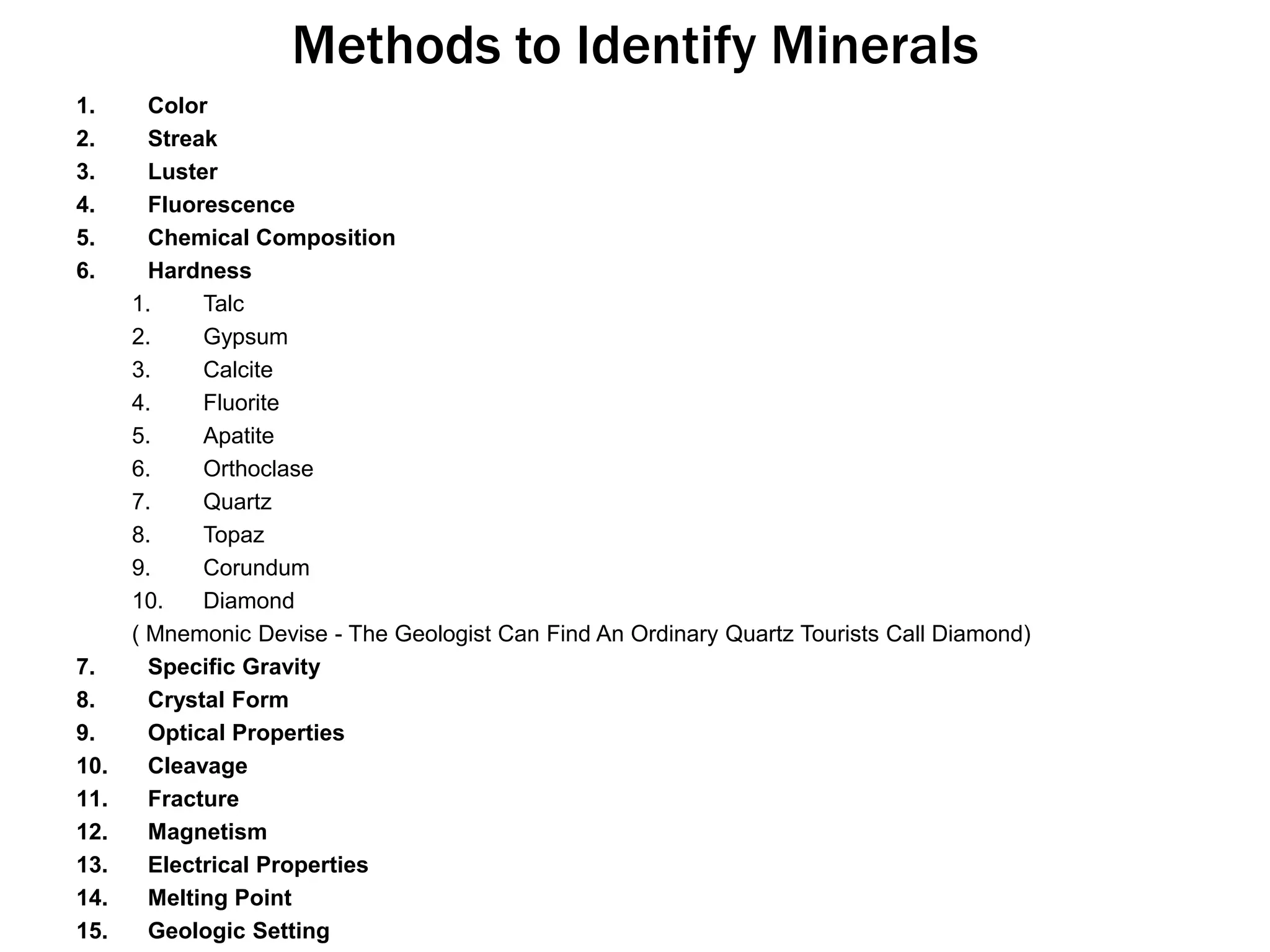 Methods to Identify MineralsColorStreakLusterFluorescenceChemical CompositionHardnessTalcGypsumCalciteFluoriteApatiteOrthoclaseQuartzTopazCorundumDiamond( Mnemonic Devise - The Geologist Can Find An Ordinary Quartz Tourists Call Diamond)Specific GravityCrystal FormOptical PropertiesCleavageFractureMagnetismElectrical PropertiesMelting PointGeologic Setting