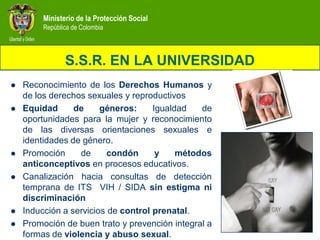 Ministerio de la Protección Social
         República de Colombia



                S.S.R. EN LA UNIVERSIDAD
   Reconocimiento de los Derechos Humanos y
    de los derechos sexuales y reproductivos
   Equidad      de     géneros:     Igualdad   de
    oportunidades para la mujer y reconocimiento
    de las diversas orientaciones sexuales e
    identidades de género.
   Promoción     de      condón      y    métodos
    anticonceptivos en procesos educativos.
   Canalización hacia consultas de detección
    temprana de ITS VIH / SIDA sin estigma ni
    discriminación
   Inducción a servicios de control prenatal.
   Promoción de buen trato y prevención integral a
    formas de violencia y abuso sexual.
 