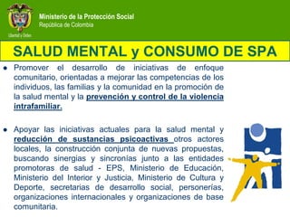 Ministerio de la Protección Social
           República de Colombia



    SALUD MENTAL y CONSUMO DE SPA
   Promover el desarrollo de iniciativas de enfoque
    comunitario, orientadas a mejorar las competencias de los
    individuos, las familias y la comunidad en la promoción de
    la salud mental y la prevención y control de la violencia
    intrafamiliar.

   Apoyar las iniciativas actuales para la salud mental y
    reducción de sustancias psicoactivas otros actores
    locales, la construcción conjunta de nuevas propuestas,
    buscando sinergias y sincronías junto a las entidades
    promotoras de salud - EPS, Ministerio de Educación,
    Ministerio del Interior y Justicia, Ministerio de Cultura y
    Deporte, secretarias de desarrollo social, personerías,
    organizaciones internacionales y organizaciones de base
    comunitaria.
 