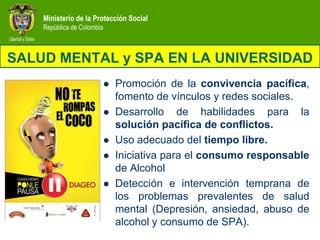 Ministerio de la Protección Social
    República de Colombia



SALUD MENTAL y SPA EN LA UNIVERSIDAD
                               Promoción de la convivencia pacífica,
                                fomento de vínculos y redes sociales.
                               Desarrollo de habilidades para la
                                solución pacífica de conflictos.
                               Uso adecuado del tiempo libre.
                               Iniciativa para el consumo responsable
                                de Alcohol
                               Detección e intervención temprana de
                                los problemas prevalentes de salud
                                mental (Depresión, ansiedad, abuso de
                                alcohol y consumo de SPA).
 