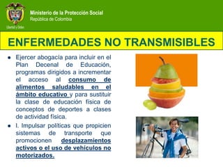 Ministerio de la Protección Social
         República de Colombia




ENFERMEDADES NO TRANSMISIBLES
   Ejercer abogacía para incluir en el
    Plan Decenal de Educación,
    programas dirigidos a incrementar
    el acceso al consumo de
    alimentos saludables en el
    ámbito educativo y para sustituir
    la clase de educación física de
    conceptos de deportes a clases
    de actividad física.
   l. Impulsar políticas que propicien
    sistemas de transporte que
    promocionen       desplazamientos
    activos o el uso de vehículos no
    motorizados.
 