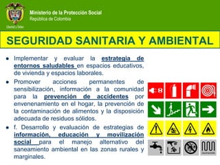 Ministerio de la Protección Social
         República de Colombia



SEGURIDAD SANITARIA Y AMBIENTAL
   Implementar y evaluar la estrategia de
    entornos saludables en espacios educativos,
    de vivienda y espacios laborales.
   Promover       acciones    permanentes      de
    sensibilización, información a la comunidad
    para la prevención de accidentes por
    envenenamiento en el hogar, la prevención de
    la contaminación de alimentos y la disposición
    adecuada de residuos sólidos.
   f. Desarrollo y evaluación de estrategias de
    información, educación y movilización
    social para el manejo alternativo del
    saneamiento ambiental en las zonas rurales y
    marginales.
 