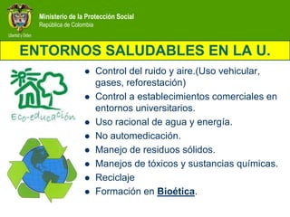 Ministerio de la Protección Social
  República de Colombia



ENTORNOS SALUDABLES EN LA U.
                         Control del ruido y aire.(Uso vehicular,
                          gases, reforestación)
                         Control a establecimientos comerciales en
                          entornos universitarios.
                         Uso racional de agua y energía.
                         No automedicación.
                         Manejo de residuos sólidos.
                         Manejos de tóxicos y sustancias químicas.
                         Reciclaje
                         Formación en Bioética.
 