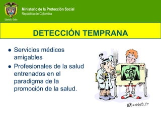 Ministerio de la Protección Social
      República de Colombia




             DETECCIÓN TEMPRANA
   Servicios médicos
    amigables
   Profesionales de la salud
    entrenados en el
    paradigma de la
    promoción de la salud.
 