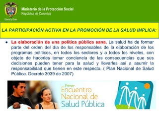 Ministerio de la Protección Social
         República de Colombia



LA PARTICIPACIÓN ACTIVA EN LA PROMOCIÓN DE LA SALUD IMPLICA:

    La elaboración de una política pública sana. La salud ha de formar
     parte del orden del día de los responsables de la elaboración de los
     programas políticos, en todos los sectores y a todos los niveles, con
     objeto de hacerles tomar conciencia de las consecuencias que sus
     decisiones pueden tener para la salud y llevarles así a asumir la
     responsabilidad que tienen en este respecto. ( Plan Nacional de Salud
     Pública. Decreto 3039 de 2007)
 