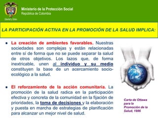 Ministerio de la Protección Social
          República de Colombia



LA PARTICIPACIÓN ACTIVA EN LA PROMOCIÓN DE LA SALUD IMPLICA:

    La creación de ambientes favorables. Nuestras
     sociedades son complejas y están relacionadas
     entre sí de forma que no se puede separar la salud
     de otros objetivos. Los lazos que, de forma
     inextricable, unen al individuo y su medio
     constituyen la base de un acercamiento socio-
     ecológico a la salud.

    El reforzamiento de la acción comunitaria. La
     promoción de la salud radica en la participación
     efectiva y concreta de la comunidad en la fijación de   Carta de Ottawa
     prioridades, la toma de decisiones y la elaboración     para la
     y puesta en marcha de estrategias de planificación      Promoción de la
                                                             Salud, 1986
     para alcanzar un mejor nivel de salud.
 