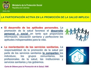 Ministerio de la Protección Social
             República de Colombia



LA PARTICIPACIÓN ACTIVA EN LA PROMOCIÓN DE LA SALUD IMPLICA:



   El desarrollo de las aptitudes personales. La
    promoción de la salud favorece el desarrollo
    personal y social en tanto que proporcione
    información, educación sanitaria y perfeccione las
    aptitudes indispensables para la vida.

   La reorientación de los servicios sanitarios. La
    responsabilidad de la promoción de la salud por
    parte de los servicios sanitarios la comparten los
    individuos,    los     grupos     comunitarios, los
    profesionales de la salud, las instituciones y
    servicios sanitarios y los gobiernos.
    Carta de Ottawa para la Promoción de la Salud, 1986
 