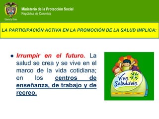Ministerio de la Protección Social
        República de Colombia



LA PARTICIPACIÓN ACTIVA EN LA PROMOCIÓN DE LA SALUD IMPLICA:




      Irrumpir en el futuro. La
       salud se crea y se vive en el
       marco de la vida cotidiana;
       en     los    centros     de
       enseñanza, de trabajo y de
       recreo.
 