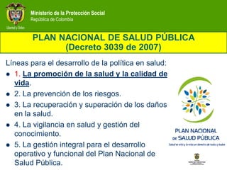 Ministerio de la Protección Social
       República de Colombia


        PLAN NACIONAL DE SALUD PÚBLICA
              (Decreto 3039 de 2007)
Líneas para el desarrollo de la política en salud:
 1. La promoción de la salud y la calidad de
   vida.
 2. La prevención de los riesgos.
 3. La recuperación y superación de los daños
   en la salud.
 4. La vigilancia en salud y gestión del
   conocimiento.
 5. La gestión integral para el desarrollo
   operativo y funcional del Plan Nacional de
   Salud Pública.
 