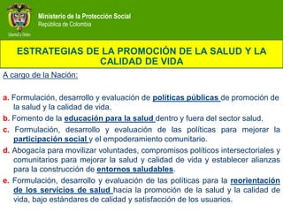 Ministerio de la Protección Social
          República de Colombia



   ESTRATEGIAS DE LA PROMOCIÓN DE LA SALUD Y LA
                 CALIDAD DE VIDA
A cargo de la Nación:

a. Formulación, desarrollo y evaluación de políticas públicas de promoción de
   la salud y la calidad de vida.
b. Fomento de la educación para la salud dentro y fuera del sector salud.
c. Formulación, desarrollo y evaluación de las políticas para mejorar la
   participación social y el empoderamiento comunitario.
d. Abogacía para movilizar voluntades, compromisos políticos intersectoriales y
   comunitarios para mejorar la salud y calidad de vida y establecer alianzas
   para la construcción de entornos saludables.
e. Formulación, desarrollo y evaluación de las políticas para la reorientación
   de los servicios de salud hacia la promoción de la salud y la calidad de
   vida, bajo estándares de calidad y satisfacción de los usuarios.
 