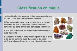 Classification chimique
La classification chimique se divise en groupes basés
sur des composés chimiques des minéraux.
1-Éléments natifs: sont ceux trouvés dans la nature
librement, en état pur ou natif , sous forme non
combinée ou sans former des composés chimiques.
2-Sulfures: composés de divers minéraux combinés
avec du soufre.
3-Sulfosels: minéraux composés de plomb, de la plate
et de cuivre combiné avec du soufre et d'autres
minéraux tels que l'arsenic, le bismuth ou l'antimoine.
 