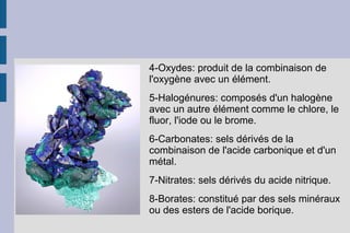 4-Oxydes: produit de la combinaison de
l'oxygène avec un élément.
5-Halogénures: composés d'un halogène
avec un autre élément comme le chlore, le
fluor, l'iode ou le brome.
6-Carbonates: sels dérivés de la
combinaison de l'acide carbonique et d'un
métal.
7-Nitrates: sels dérivés du acide nitrique.
8-Borates: constitué par des sels minéraux
ou des esters de l'acide borique.
 