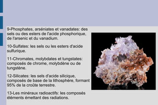 9-Phosphates, arséniates et vanadates: des
sels ou des esters de l'acide phosphorique,
de l'arsenic et du vanadium.
10-Sulfates: les sels ou les esters d'acide
sulfurique.
11-Chromates, molybdates et tungstates:
composés de chrome, molybdène ou de
tungstène.
12-Silicates: les sels d'acide silicique,
composés de base de la lithosphère, formant
95% de la croûte terrestre.
13-Les minéraux radioactifs: les composés
éléments émettant des radiations.
 