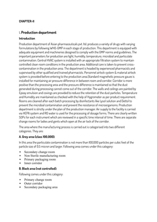 CHAPTER-II
1. Production department
Introduction
Production department of Asian pharmaceuticals pvt. ltd. produces a variety of drugs with varying
formulations by following WHO-GMP in each stage of production. This department is equipped with
adequate equipment and machineries designed to comply with the GMP norms and guidelines. The
important parameters for production are light, humidity, temperature, microbial and particulate
contamination. Central HVAC system is installed with an appropriate filtration system to maintain
controlled clean room conditions in the production area. Additional care is taken to prevent cross-
contamination in the production area. The department is headed by experienced pharmacists and
supervised by other qualified and trained pharmacists. Personnel airlock system & material airlock
system is provided before entering to the production area.Standard magnehelic pressure gauze is
installed for maintaining air pressure difference in between room and corridor. Corridor is more
positive than the processing area and the pressure difference is maintained so that the dust
generated during processing cannot come out of the corridor. The walls and ceilings are painted by
Epoxy emulsion and covings are provided to reduce the retention of the dust particles. Temperature
and Humidity are maintained as checked with the help of Hygrometer as per product requirement.
Rooms are cleaned after each batch processing by disinfectants like Lysol solution and Dettol to
prevent the microbial contamination and prevent the resistance of microorganisms. Production
department is strictly under the plan of the production manager. Air supply to the facility is carried
via HEPA system and RO water is used for the processing of dosage forms. There are clearly written
SOPs for each instrument which are reviewed in a specific time interval of time. There are separate
change rooms for ladies and gents which open at the air lock of the corridor.
The area where the manufacturing process is carried out is categorised into two different
categories. They are:
A. Grey area (class 100,000):
In this area the particulate contamination is not more than 100,000 particles per cubic feet of the
particle size of 0.5 micron and larger. Following area comes under this category:
 Secondary change room
 Non Sterile manufacturing room
 Primary packaging room
 Inner corridor
B. Black area (not controlled):
Following comes under this category:
 Primary change room
 Outer corridor
 Secondary packaging area
 