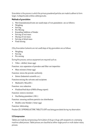 Granulation is the process in which the primary powdered particles are made to adhere to form
larger, multiparticulate entities called granules.
Methods of granulation
1. Wet Granulation(solvents are used):steps of wet granulation are as follows:
 Weighing
 Seiving
 Pre Mixing
 Kneading/Addition of binder
 Seiving of wet mass
 Drying of wet mass
 Seiving of dried mass
 Final mixing
2.Dry Granulation (solvents are not used):steps of dry granulation are as follows:
 Weighing
 Sieving
 Pre mixing
During this process, various equipment are required such as:
 Vibro - shifter( Amar egg)
Function: size separation of powders and filter out impurities
 Mass mixture (Amar egg)
Function: mixes the powder uniformly
 Stirrer (Industrial scientific co.)
Function:mixing the solvents and excipients
 Multimill ( Mixofill )
Function: size reduction
 Fluidized bed dryer (FBD) (Parag export)
Function: remove moisture
 Oscillating granulator ( OG )
Function: ensuring uniform particle size distribution
 Double cone blender ( Amar egg)
Function: lubricating
Presiton 25 ( SPIRONOLACTONE TABLETS USP) was being granulated during my observation.
1.2 Compression
Tablets are made by compressing a formulation of drug or drugs with excipients on a stamping
machine called presses. Tablet presses are classified as either single punch or multi station rotary
presses.
 