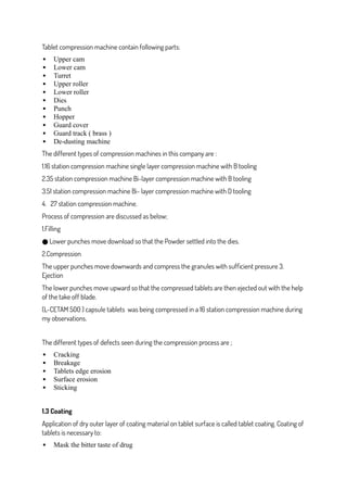 Tablet compression machine contain following parts:
 Upper cam
 Lower cam
 Turret
 Upper roller
 Lower roller
 Dies
 Punch
 Hopper
 Guard cover
 Guard track ( brass )
 De-dusting machine
The different types of compression machines in this company are :
1.16 station compression machine single layer compression machine with B tooling
2.35 station compression machine Bi-layer compression machine with B tooling
3.51 station compression machine Bi- layer compression machine with D tooling
4. 27 station compression machine.
Process of compression are discussed as below;
1.Filling
Lower punches move download so that the Powder settled into the dies.
●
2.Compression
The upper punches move downwards and compress the granules with sufficient pressure 3.
Ejection
The lower punches move upward so that the compressed tablets are then ejected out with the help
of the take off blade.
(L-CETAM 500 ) capsule tablets was being compressed in a 16 station compression machine during
my observations.
The different types of defects seen during the compression process are ;
 Cracking
 Breakage
 Tablets edge erosion
 Surface erosion
 Sticking
1.3 Coating
Application of dry outer layer of coating material on tablet surface is called tablet coating. Coating of
tablets is necessary to:
 Mask the bitter taste of drug
 