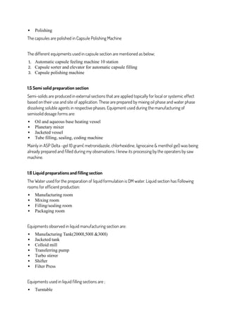  Polishing
The capsules are polished in Capsule Polishing Machine
The different equipments used in capsule section are mentioned as below;
1. Automatic capsule feeling machine 10 station
2. Capsule sorter and elevator for automatic capsule filling
3. Capsule polishing machine
1.5 Semi solid preparation section
Semi-solids are produced in external sections that are applied topically for local or systemic effect
based on their use and site of application. These are prepared by mixing oil phase and water phase
dissolving soluble agents in respective phases. Equipment used during the manufacturing of
semisolid dosage forms are:
 Oil and aqueous base heating vessel
 Planetary mixer
 Jacketed vessel
 Tube filling, sealing, coding machine
Mainly in ASP Delta -gel 10 gram( metronidazole, chlorhexidine, lignocaine & menthol gel) was being
already prepared and filled during my observations. I knew its processing by the operaters by saw
machine.
1.6 Liquid preparations and filling section
The Water used for the preparation of liquid formulation is DM water. Liquid section has Following
rooms for efficient production:
 Manufacturing room
 Mixing room
 Filling/sealing room
 Packaging room
Equipments observed in liquid manufacturing section are:
 Manufacturing Tank(2000l,500l &300l)
 Jacketed tank
 Colloid mill
 Transferring pump
 Turbo stirrer
 Shifter
 Filter Press
Equipments used in liquid filling sections are ;
 Turntable
 