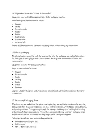 backing material made up of printed aluminium foil.
Equipment used for the blister packaging is ; Blister packaging machine
Its different parts are mentioned as below;
 Hopper
 Chute
 formation roller
 Feeder
 Printer
 Sealing roller
 cutter station
 conveyor belt
Pheno -60( Phenobarbitone tablets IP) was being blister packed during my observations.
1.7.3 Alu-Alu packaging
Alu-alu packaging means that both the base and the lid of the packaging are made of aluminium
foil. This types of packaging is often used to protect the drug from environmental factors and
contamination.
Equipment used:Alu-Alu packaging machine
Its parts are mentioned as below;
 Hopper
 Formation roller
 Feeder
 Sealing
 Printer
 Cutter
 Conveyor
Valprox- ER 250 ( Divalproex Sodium Extended release tablets USP) was being packed during my
observations.
1.8 Secondary Packaging Area
After the drugs are packed into the primary packaging they are sent to the black area for secondary
packaging. Before this, visual inspections are done for broken tablets, unfilled packs (strips, blisters),
and printing mistakes. During passing through the conveyor belt integrity of packing, batch coding
and visible defects are observed and if found they are rejected. During secondary packaging strips
and blisters are packed in cartoons and they are packed in corrugated shippers.
Following materials are used for secondary packaging:
 Printed cartoons ( Duplex Box)
 Catch covers
 FBC ( Fiberboard Cartoons)
 
