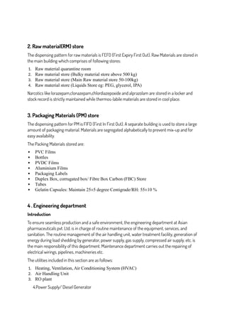 2. Raw material(RM) store
The dispensing pattern for raw materials is FEFO (First Expiry First Out). Raw Materials are stored in
the main building which comprises of following stores:
1. Raw material quarantine room
2. Raw material store (Bulky material store above 500 kg)
3. Raw material store (Main Raw material store 50-100kg)
4. Raw material store (Liquids Store eg: PEG, glycerol, IPA)
Narcotics like lorazepam,clonazepam,chlordiazepoxide and alprazolam are stored in a locker and
stock record is strictly maintained while thermos-labile materials are stored in cool place.
3. Packaging Materials (PM) store
The dispensing pattern for PM is FIFO (First In First Out). A separate building is used to store a large
amount of packaging material. Materials are segregated alphabetically to prevent mix-up and for
easy availability.
The Packing Materials stored are:
 PVC Films
 Bottles
 PVDC Films
 Aluminium Films
 Packaging Labels
 Duplex Box, corrugated box/ Fibre Box Carbon (FBC) Store
 Tubes
 Gelatin Capsules: Maintain 25±5 degree Centigrade/RH: 55±10 %
4 . Engineering department
Introduction
To ensure seamless production and a safe environment, the engineering department at Asian
pharmaceuticals pvt. Ltd. is in charge of routine maintenance of the equipment, services, and
sanitation. The routine management of the air handling unit, water treatment facility, generation of
energy during load shedding by generator, power supply, gas supply, compressed air supply, etc. is
the main responsibility of this department. Maintenance department carries out the repairing of
electrical wirings, pipelines, machineries etc.
The utilities included in this section are as follows:
1. Heating, Ventilation, Air Conditioning System (HVAC)
2. Air Handling Unit
3. RO plant
4.Power Supply/ Diesel Generator
 