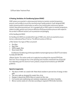 5.Effluent Water Treatment Plant
4.1 Heating, Ventilation, Air Conditioning System (HVAC)
HVAC systems are essential in a pharmaceutical industry to maintain constant temperature,
pressure, and humidity to ensure the manufacturing of quality products. A well-designed HVAC
system prevents product contamination as well as cross contamination and ensures operator
comfort. Asian pharmaceuticals pvt. Ltd. is equipped with an HVAC system to maintain temperature,
relative humidity, particle count, pressure difference (15±6 pascal positive pressure with respect to
the corridor) in different sections such as production and packaging.
4.2 Air Handling Unit (AHU)
Air Handling Unit (AHU) are considered the lungs of HVAC units, which are essential to ensure
laminar unidirectional flow of fresh air. The different sections of AHU are:
a.Filter Section: Four types of filters are present
 Pre-filter
 Bag Filter
 HEPA/supply filter
 Riser/return filter
b.CoilSection/Conditioningunit:Itisresponsibleformaintainingtemperature (25±2°C) and relative
humidity (20-60% RH).
c.Blower Section: This section sends air to supply duct according to the required CFM (Cubic
feet/min). The air change per hour in the operating room has been maintained to be at least 20/
hour depending upon the volume of room, products, and personnel involved as per WHO GMP
guidelines.
Special arrangements:
 The ducts of AHU are coated with 10mm thick insulator to prevent loss of energy in their
path.
 The curvy path are designed for steady flow of air.
 Damper is placed into HEPA filters to control air flow rate.
 Coil section and conditioning unit maintains temperature and relative humidity.
 Blower section sends air to the duct according to required CFM (Cubic feet/min).
 