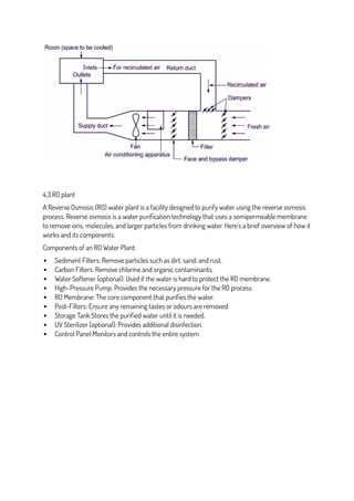 4.3 RO plant
A Reverse Osmosis (RO) water plant is a facility designed to purify water using the reverse osmosis
process. Reverse osmosis is a water purification technology that uses a semipermeable membrane
to remove ions, molecules, and larger particles from drinking water. Here’s a brief overview of how it
works and its components:
Components of an RO Water Plant:
 Sediment Filters: Remove particles such as dirt, sand, and rust.
 Carbon Filters: Remove chlorine and organic contaminants.
 Water Softener (optional): Used if the water is hard to protect the RO membrane.
 High-Pressure Pump: Provides the necessary pressure for the RO process.
 RO Membrane: The core component that purifies the water.
 Post-Filters: Ensure any remaining tastes or odours are removed.
 Storage Tank:Stores the purified water until it is needed.
 UV Sterilizer (optional): Provides additional disinfection.
 Control Panel:Monitors and controls the entire system.
 
