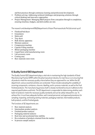 and best practices through continuous learning and professional development.
 Problem-solving: Addressing technical challenges and proposing solutions through
critical thinking and innovative approaches.
 Project Management: Managing R&D projects from conception through to completion,
ensuring timelines, budgets, and deliverables are met.
The research and development(R&D)department of Asian Pharmaceuticals Pvt.Ltd.consist up of;
 Fluidized bed dryer
 Granulators
 Multi-mill
 Tray dryer
 Bulk density apparatus
 Moisture analyser
 Compression machine
 Capsule Filling machine
 Blister packaging machine
 Liquid Semi solid manufacturing room
 Lab accessory room
 Coating area
 Raw materials store room
6. Quality Control (QC) department
The Quality Control (QC) department plays a vital role in maintaining the high standards of Good
Manufacturing Practice (GMP) within the pharmaceutical industry. Its main focus is on ensuring that
all products meet the necessary quality criteria before they are approved for use. Within the QC
department, various essential activities are conducted. These include evaluating the suitability of
incoming components, containers, closures, labelling, and in-process materials, as well as the final
finished products. The manufacturing process itself is closely monitored to ensure it adheres to the
required specifications and limits. The QC department is responsible for determining whether each
batch of products meets the necessary quality standards and can be safely released for use. To
achieve this, it must have adequate facilities, well-trained personnel, and approved procedures for
sampling, inspecting, and testing starting materials, packaging materials, intermediate products,
bulk products, and the finished goods.
The functions of QC departments are:
 Raw material analysis
 Intermediate product analysis
 Finished product analysis
 Packaging material analysis
 Real time and accelerated time stability
 Re-evaluation of products returned from the market
 In process sample analysis
 
