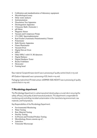  Calibration and standardization of laboratory equipment
 Microbiological assay
 Daily water analysis
 Instrumentation
 Dissolution Test Apparatus
 Disintegration Apparatus
 Ultrasonic Bath ( Sonicator )
 pH Meter
 Magnetic Stirrer
 Vacuum and Compressor Pump
 UV-19001 Spectrophotometer
 Karl Fischer (Automatic Potentiometric) Titrator
 Polarimeter
 Bulk Density Apparatus
 Flame Photometer
 Vacuum Oven
 Digital Hot air Oven
 HPLC
 Other HPLC with UV, RI detectors
 Digital Balance
 Digital Hardness Tester
 Roche Friabilator
 Desiccator
 Fuming hood
Raw material: Excipient(maize starch) was is processing of quality control check in my visit
API (Sodium Valpraoate) was is processing of QC check in my visit.
Packaging material test (Printed cartoon-WORMAR-1500, NEOVIT) was is processing of quality
control check in my visit.
7. Microbiology department
The Microbiology Department in a pharmaceutical industry plays a crucial role in ensuring the
safety, efficacy, and quality of pharmaceutical products. This department is responsible for
monitoring and controlling microbial contamination in the manufacturing environment, raw
materials, and final products.
Key Responsibilities of the Microbiology Department:
 Environmental Monitoring
 Water Testing
 Raw Material Testing
 Sterility Testing
 In-Process and Finished Product Testing
 Microbiology Room consists up of ;
 Autoclave
 Trinocular Microscope
 