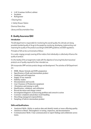  LAF (Laminar Airflow) cabinet
 Incubator
 Refrigerator
• Cleaning Area
➢ Safety Shower Station
Chemical Store Area
Library and Documentation Area
8 . Quality Assurance (QA)
Introduction
The QA department is responsible for monitoring the overall quality; the ultimate aim being
provided standard quality of drugs to the people by monitoring, developing, implementing, and
improving the quality of the product according to WHO GMP guidelines and DDA regulations.
Principles of QA can be summarised as follows:
It is a wide-ranging concept covering all the matters that individually or collectively influence the
quality of product.
It is the totality of the arrangements made with the objective of ensuring that pharmaceutical
products are of quality required for their intended use.
QA incorporates GMP and also product design and development. The activities of QA Department
are :
 BMR, Master formula and SOPs preparation
 Specification of bulk and intermediate product
 Auditing and self-inspection
 Supply of raw material
 Stability studies
 Documentation and records
 Line Clearance of Production equipment
 Orientation and training to staffs
 Qualification, validation, and calibration
 Record deviation and change control
 Investigation/diagnosis of processing problem and corrective action
 Customer complaint and product recall handling
 Describing managerial responsibilities
 Sampling of bulk & intermediate product
Skills and Qualifications:
 Analytical Skills: Ability to analyze data and identify trends or issues affecting quality.
 Attention to Detail: Thoroughness in testing, inspection, and documentation.
 Communication Skills: Clear communication to report findings and collaborate across
teams.
 