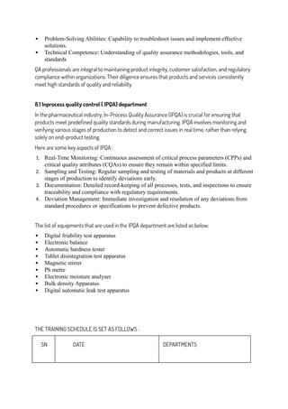  Problem-Solving Abilities: Capability to troubleshoot issues and implement effective
solutions.
 Technical Competence: Understanding of quality assurance methodologies, tools, and
standards
QA professionals are integral to maintaining product integrity, customer satisfaction, and regulatory
compliance within organizations. Their diligence ensures that products and services consistently
meet high standards of quality and reliability.
8.1 Inprocess quality control ( IPQA) department
In the pharmaceutical industry, In-Process Quality Assurance (IPQA) is crucial for ensuring that
products meet predefined quality standards during manufacturing. IPQA involves monitoring and
verifying various stages of production to detect and correct issues in real time, rather than relying
solely on end-product testing.
Here are some key aspects of IPQA:
1. Real-Time Monitoring: Continuous assessment of critical process parameters (CPPs) and
critical quality attributes (CQAs) to ensure they remain within specified limits.
2. Sampling and Testing: Regular sampling and testing of materials and products at different
stages of production to identify deviations early.
3. Documentation: Detailed record-keeping of all processes, tests, and inspections to ensure
traceability and compliance with regulatory requirements.
4. Deviation Management: Immediate investigation and resolution of any deviations from
standard procedures or specifications to prevent defective products.
The list of equipments that are used in the IPQA department are listed as below:
 Digital friability test apparatus
 Electronic balance
 Automatic hardness tester
 Tablet disintegration test apparatus
 Magnetic stirrer
 Ph metre
 Electronic moisture analyser
 Bulk density Apparatus
 Digital automatic leak test apparatus
THE TRAINING SCHEDULE IS SET AS FOLLOWS :
SN DATE DEPARTMENTS
 