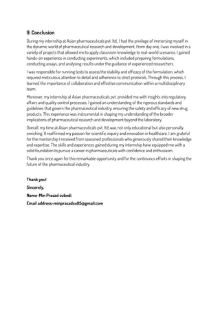 9. Conclusion
During my internship at Asian pharmaceuticals pvt. ltd., I had the privilege of immersing myself in
the dynamic world of pharmaceutical research and development. From day one, I was involved in a
variety of projects that allowed me to apply classroom knowledge to real-world scenarios. I gained
hands-on experience in conducting experiments, which included preparing formulations,
conducting assays, and analysing results under the guidance of experienced researchers.
I was responsible for running tests to assess the stability and efficacy of the formulation, which
required meticulous attention to detail and adherence to strict protocols. Through this process, I
learned the importance of collaboration and effective communication within a multidisciplinary
team.
Moreover, my internship at Asian pharmaceuticals pvt. provided me with insights into regulatory
affairs and quality control processes. I gained an understanding of the rigorous standards and
guidelines that govern the pharmaceutical industry, ensuring the safety and efficacy of new drug
products. This experience was instrumental in shaping my understanding of the broader
implications of pharmaceutical research and development beyond the laboratory.
Overall, my time at Asian pharmaceuticals pvt. ltd.,was not only educational but also personally
enriching. It reaffirmed my passion for scientific inquiry and innovation in healthcare. I am grateful
for the mentorship I received from seasoned professionals who generously shared their knowledge
and expertise. The skills and experiences gained during my internship have equipped me with a
solid foundation to pursue a career in pharmaceuticals with confidence and enthusiasm.
Thank you once again for this remarkable opportunity and for the continuous efforts in shaping the
future of the pharmaceutical industry.
Thank you!
Sincerely,
Name-Min Prasad subedi
Email address-minprasadsu85@gmail.com
 
