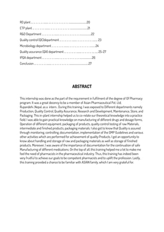 RO plant … … … … … ……… … … … … … … … … …………………..…..…20
ETP plant … … … … … ……… … … … … … … … … ……………….….….…21
R&D Department … … … … … ……… … … … … … … … … ………………..22
Quality control (QC)department … … … … … ……… … … … … … … ……… 23
Microbiology department … … … … … ……… … … … … … … … … ……..…24
Quality assurance (QA) department … … … … … ……… … … … … .… ..… 25-27
IPQA department … … … … … ……… … … … … … … … … …………………26
Conclusion … … … … … ……… … … … … … … … ….………………..………27
ABSTRACT
This internship was done as the part of the requirement in fulfilment of the degree of Of Pharmacy
program. It was a great decency to be a member of Asian Pharmaceutical Pvt. Ltd,
Rupandehi ,Nepal, as a intern.. During this training, I was exposed to Different departments namely
Production, Quality Control, Quality Assurance, Research and Development, Maintenance, Store, and
Packaging. This in-plant internship helped us to co-relate our theoretical knowledge into a practice
field. I was able to gain practical knowledge on manufacturing of different drugs and dosage forms,
Operation of different equipment, packaging of products, quality control testing of raw Materials,
intermediate and finished products, packaging materials. I also got to know that Quality is assured
through monitoring, controlling, documentation, implementation of the GMP Guidelines and various
other activities which are performed for achievement of quality Products. I got an opportunity to
know about handling and storage of raw and packaging materials as well as storage of finished
products. Moreover, I was aware of the importance of documentation for the continuation of safe
Manufacturing of different medications. On the top of all, this training helped me a lot to make me
feel the need of pharmacists in the pharmaceutical industry. Thus, this training has indeed been
very fruitful to achieve our goals to be competent pharmacists and to uplift the profession. Lastly,
this training provided a chance to be familiar with ASIAN family, which I am very grateful for.
 