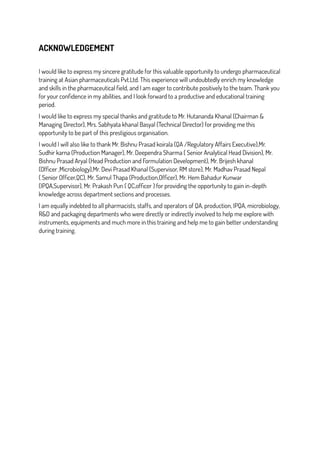 ACKNOWLEDGEMENT
I would like to express my sincere gratitude for this valuable opportunity to undergo pharmaceutical
training at Asian pharmaceuticals Pvt.Ltd. This experience will undoubtedly enrich my knowledge
and skills in the pharmaceutical field, and I am eager to contribute positively to the team. Thank you
for your confidence in my abilities, and I look forward to a productive and educational training
period.
I would like to express my special thanks and gratitude to Mr. Hutananda Khanal (Chairman &
Managing Director), Mrs. Sabhyata khanal Basyal (Technical Director) for providing me this
opportunity to be part of this prestigious organisation.
I would I will also like to thank Mr. Bishnu Prasad koirala (QA /Regulatory Affairs Executive),Mr.
Sudhir karna (Production Manager), Mr. Deependra Sharma ( Senior Analytical Head Division), Mr.
Bishnu Prasad Aryal (Head Production and Formulation Development), Mr. Brijesh khanal
(Officer ,Microbiology),Mr. Devi Prasad Khanal (Supervisor, RM store), Mr. Madhav Prasad Nepal
( Senior Officer,QC), Mr. Samul Thapa (Production,Officer), Mr. Hem Bahadur Kunwar
(IPQA,Supervisor), Mr. Prakash Pun ( QC,officer ) for providing the opportunity to gain in-depth
knowledge across department sections and processes.
I am equally indebted to all pharmacists, staffs, and operators of QA, production, IPQA, microbiology,
R&D and packaging departments who were directly or indirectly involved to help me explore with
instruments, equipments and much more in this training and help me to gain better understanding
during training.
 