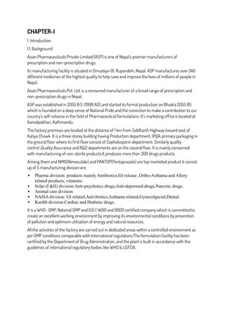 CHAPTER-I
1. Introduction
1.1. Background
Asian Pharmaceuticals Private Limited (ASP) is one of Nepal’s premier manufacturers of
prescription and non-prescription drugs.
Its manufacturing facility is situated in Omsatiya-01, Rupandehi, Nepal. ASP manufactures over 240
different medicines of the highest quality to help save and improve the lives of millions of people in
Nepal.
Asian Pharmaceuticals Pvt. Ltd. is a renowned manufacturer of a broad range of prescription and
non-prescription drugs in Nepal.
ASP was established in 2055 B.S. (1998 AD) and started its formal production on Bhadra 2055 BS
which is founded on a deep sense of National Pride and the conviction to make a contribution to our
country's self-reliance in the field of Pharmaceutical formulations. It's marketing office is located at
Kamalpokhari, Kathmandu.
The factory premises are located at the distance of 1 km from Siddharth Highway toward east of
Katiya Chowk. It is a three storey building having Production department, IPQA, primary packaging in
the ground floor where its first floor consist of Cephalosporin department. Similarly quality
control ,Quality Assurance and R&D departments are on the second floor. It is mainly concerned
with manufacturing of non-sterile products.It produces more than 300 drugs products.
Among them and NIMS(Nimesulide) and PANTOP(Pentaprazole) are top marketed product it consist
up of 5 manufacturing division are;
 Pharma division: products mainly Antibiotics,GI release ,Ortho-Asthama and Allery
related products, vitamins.
 Solar (I &II) division:Anti-psychotics drugs,Anti-depressed drugs,Narcotic drugs.
 Animal care division
 NAISA division: GI related,Anti-biotics,Asthama related,Gynecolgecial,Dental.
 Kardib division:Cardiac and Diabetic drugs.
It is a WHO- GMP, National GMP and ISO ( 14001 and 9001) certified company which is committed to
create an excellent working environment by improving its environmental conditions by prevention
of pollution and optimum utilisation of energy and natural resources.
All the activities of the factory are carried out in dedicated areas within a controlled environment as
per GMP conditions comparable with International regulations.The formulation facility has been
certified by the Department of Drug Administration, and the plant is built in accordance with the
guidelines of international regulatory bodies like WHO & USFDA.
 