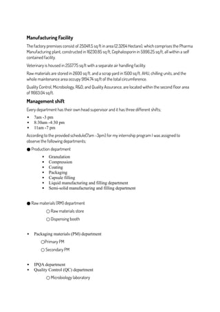 Manufacturing Facility
The factory premises consist of 250411.5 sq ft in area (2.3264 Hectare), which comprises the Pharma
Manufacturing plant, constructed in 16230.85 sq ft, Cephalosporin in 5996.25 sq.ft, all within a self
contained facility.
Veterinary is housed in 2557.75 sq.ft with a separate air handling facility.
Raw materials are stored in 2600 sq ft. and a scrap yard in 1500 sq ft. AHU, chilling units, and the
whole maintenance area occupy 9194.74 sq.ft of the total circumference.
Quality Control, Microbiology, R&D, and Quality Assurance, are located within the second floor area
of 11663.04 sq.ft.
Management shift
Every department has their own head supervisor and it has three different shifts;
 7am -3 pm
 8:30am -4:30 pm
 11am -7 pm
According to the provided schedule(7am -3pm) for my internship program I was assigned to
observe the following departments;
Production department
●
 Granulation
 Compression
 Coating
 Packaging
 Capsule filling
 Liquid manufacturing and filling department
 Semi-solid manufacturing and filling department
Raw materials (RM) department
●
Raw materials store
○
Dispensing booth
○
 Packaging materials (PM) department
Primary PM
○
Secondary PM
○
 IPQA department
 Quality Control (QC) department
Microbiology laboratory
○
 