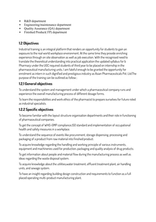  R&D department
 Engineering/maintenance department
 Quality Assurance (QA) department
 Finished Product( FP) department
1.2 Objectives
Industrial training is an integral platform that renders an opportunity for students to gain an
exposure to the real world workplace environment. At the same time they provide enriching
experience through on site observation as well as job execution. With the recognised need to
translate the theoretical understanding into practical application the updated syllabus for b
Pharmacy under the UGC required students of third year to be placed on internship in the
pharmaceutical manufacturing units. I am fateful enough to be granted the opportunity for
enrolment as intern in such dignified and prestigious industry as Asian Pharmaceuticals Pvt. Ltd.The
purpose of the training can be outlined as follow ;
1.2.1 General objectives
To understand the system and management under which a pharmaceutical company runs and
experience the overall manufacturing process of different dosage forms.
To learn the responsibilities and work ethics of the pharmacist to prepare ourselves for future roled
as industrial specialists.
1.2.2 Specific objectives
To become familiar with the layout structure organisation departments and their role in functioning
of pharmaceutical companies.
To get the concept of WHO-GMP compliance,ISO standard and implementation of occupational
health and safety measures in a workplace.
To understand the sequence of events like procurement, storage dispensing, processing and
packaging of a product from raw material into finished product.
To acquire knowledge regarding the handling and working principle of various instruments,
equipment and machineries used for production, packaging and quality analysis of drug products.
To get information about people and material flow during the manufacturing process as well as
ideas regarding the waste disposal system.
To acquire knowledge about the utilities,water treatment, effluent treatment plant, air handling
units, and sewage system.
To have an insight regarding building design construction and requirements to function as a full
placed operating multi-product manufacturing plant.
 