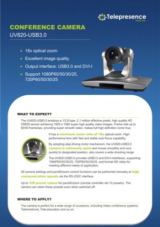 CONFERENCE CAMERA
UV820-USB3.0
 18x optical zoom
 Excellent image quality
 Output interface: USB3.0 and DVI-I
 Support 1080P60/50/30/25,
720P60/50/30/25
WHAT TO EXPECT?
The UV820-USB3.0 employs a 1/2.8 type, 2.1 million effective pixels, high quality HD
CMOS sensor achieving 1920 x 1080 super high quality video images. Frame rate up to
60/50 frame/sec, providing super smooth video, makes full high definition come true.
It has a maximum zoom ratio of 18x optical zoom. High
performance lens with fast and stable auto focus capability.
By adopting step driving motor mechanism, the UV820-USB3.0
camera is extremely quiet and moves smoothly and very
quickly to designated position, also covers a wide shooting range.
The UV820-USB3.0 provides USB3.0 and DVI-I interfaces, supporting
1080P60/50/30/25, 720P60/50/30/25, and format HD video for
meeting different needs of application.
All camera settings and pan/tilt/zoom control functions can be performed remotely at high
communication speeds via the RS-232C interface.
Up to 128 preset values for pan/tilt/zoom (remote controller set 10 presets). The
camera can retain these presets even when switched off.
WHERE TO APPLY?
The camera is perfect for a wide range of occasions, including Video conference systems;
Telemedicine; Tele-education and so on.
 