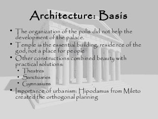 Architecture: Basis
• The organization of the polis did not help the
development of the palace.
• Temple is the essential building, residence of the
god, not a place for people
• Other constructions combined beauty with
practical solutions:
• Theatres
• Sanctuaries
• Gymnasiums
• Importance of urbanism: Hipodamus from Mileto
created the orthogonal planning
 