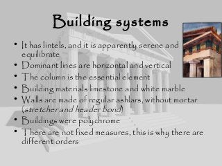 Building systems
• It has lintels, and it is apparently serene and
equilibrate
• Dominant lines are horizontal and vertical
• The column is the essential element
• Building materials limestone and white marble
• Walls are made of regular ashlars, without mortar
(stretcher and header bond)
• Buildings were polychrome
• There are not fixed measures, this is why there are
different orders
 