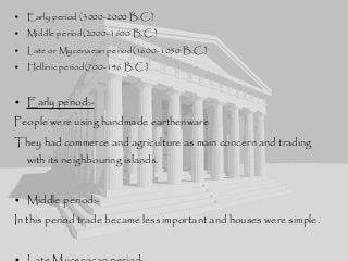 • Early period (3000-2000 B.C.)
• Middle period(2000-1600 B.C.)
• Late or Mycenaean period(1600-1050 B.C.)
• Hellinic period(700-146 B.C.)
• Early period:-
People were using handmade earthenware
They had commerce and agriculture as main concern and trading
with its neighbouring islands.
• Middle period:-
In this period trade became less important and houses were simple.
 