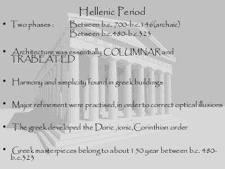 Hellenic Period
• Two phases : Between b.c. 700-b.c.146(archaic)
Between b.c.480-b.c.323
• Architecture was essentially COLUMNAR and
TRABEATED
• Harmony and simplicity found in greek buildings
• Major refinement were practised,in order to correct optical illusions
• The greek developed the Doric ,ionic,Corinthian order
• Greek masterpieces belong to about 150 year between b.c. 480-
b.c.323
 
