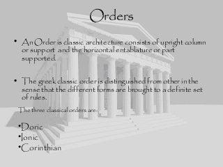 Orders
• An Order is classic architecture consists of upright column
or support and the horizontal entablature or part
supported.
• The greek classic order is distinguished from other in the
sense that the different forms are brought to a definite set
of rules.
The three classical orders are:
•Doric
•Ionic
•Corinthian
 