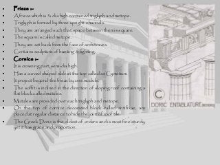 • Frieze :-
• A frieze which is ¾ dia high contained triglyph and metope.
• Triglyph is formed by three upright channels.
• They are arranged such that space between them is square.
• The square is called metope.
• They are set back from the face of architraves.
• Contains sculpture of hunting & fighting.
• Cornice :-
• It is crowning part, semi-dia high.
• Has a curved shaped slab at the top called as Cymetium.
• It project beyond the frieze by one module.
• The soffit is inclined in the direction of sloping roof containing a
flat block called mutules.
• Mutules are provided over each triglyph and metope.
• On the top of cornice decorated block called antifixae, are
placed at regular distance to hide the joint of roof tile.
• The Greek Doric is the oldest of orders and is most fine sturdy,
yet it has grace and proportion.
 