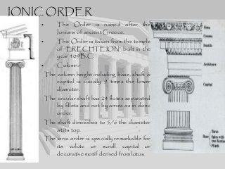 IONIC ORDER
• The Order is named after the
Ionians of ancient Greece.
• The Order is taken from the temple
of ‘ERECHTEION’ built in the
year 409B.C.
• Column:-
The column height including base, shaft &
capital is usually 9 times the lower
diameter.
The circular shaft has 24 flutes separated
by fillets and not by arries as in doric
order.
The shaft diminishes to 5/6 the diameter
at its top.
The ionic order is specially remarkable for
its volute or scroll capital or
decorative motif derived from lotus.
 