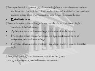 The capital which is 3/4 to 2/3 diameter high has a pair of volutes both on
the front and back of the column and connected at sides by the concave
cushion either plain or ornamented, with flutes, fillets and beads.
• Entablature :-
The entablature varies in height but is usually about 2 diameter high. It
consists of the following:-
• Architrave:-its is ¾ diameter high, it consist of triple fasciae.
• Frieze:-it is either plain or ornamented by a continuous band of
sculptures, it is ¾ diameter high.
• Cornice:- it has a similar treatment like doric order, it is semi-diameter
high.
The Greek Ionic Order is more ornate than the Doric.
It has grace, elegance, and refinement of outlines.
 